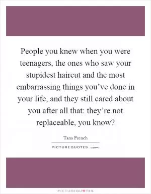 People you knew when you were teenagers, the ones who saw your stupidest haircut and the most embarrassing things you’ve done in your life, and they still cared about you after all that: they’re not replaceable, you know? Picture Quote #1