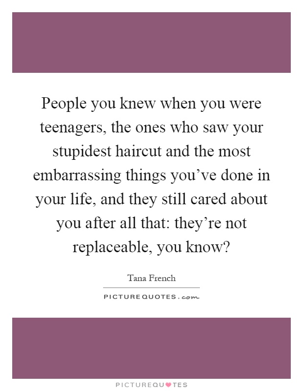 People you knew when you were teenagers, the ones who saw your stupidest haircut and the most embarrassing things you've done in your life, and they still cared about you after all that: they're not replaceable, you know? Picture Quote #1