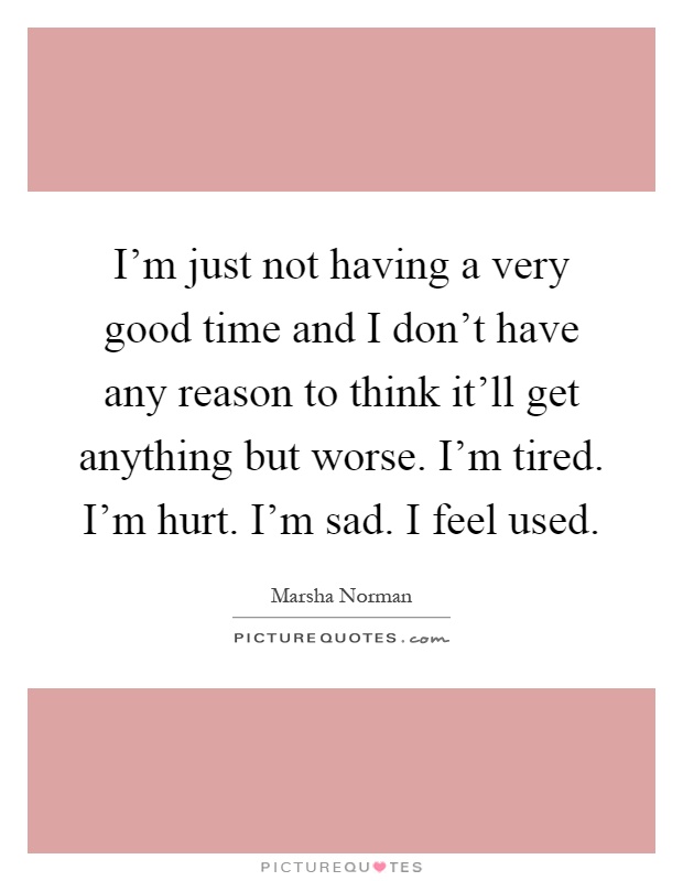 I'm just not having a very good time and I don't have any reason to think it'll get anything but worse. I'm tired. I'm hurt. I'm sad. I feel used Picture Quote #1