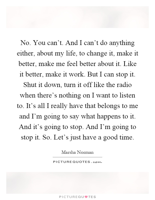 No. You can't. And I can't do anything either, about my life, to change it, make it better, make me feel better about it. Like it better, make it work. But I can stop it. Shut it down, turn it off like the radio when there's nothing on I want to listen to. It's all I really have that belongs to me and I'm going to say what happens to it. And it's going to stop. And I'm going to stop it. So. Let's just have a good time Picture Quote #1