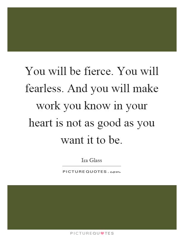 You will be fierce. You will fearless. And you will make work you know in your heart is not as good as you want it to be Picture Quote #1