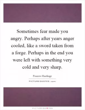 Sometimes fear made you angry. Perhaps after years anger cooled, like a sword taken from a forge. Perhaps in the end you were left with something very cold and very sharp Picture Quote #1
