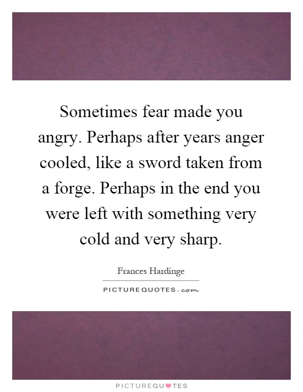 Sometimes fear made you angry. Perhaps after years anger cooled, like a sword taken from a forge. Perhaps in the end you were left with something very cold and very sharp Picture Quote #1