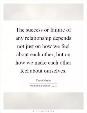 The success or failure of any relationship depends not just on how we feel about each other, but on how we make each other feel about ourselves Picture Quote #1