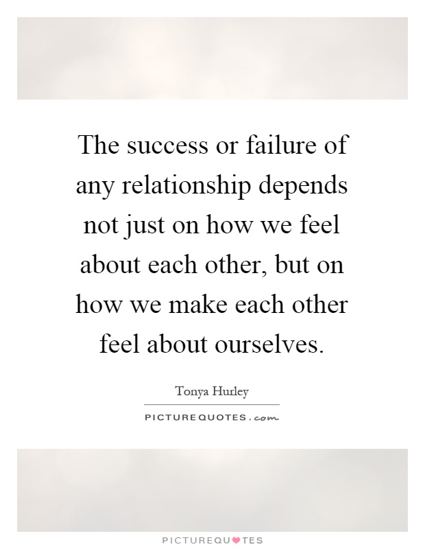 The success or failure of any relationship depends not just on how we feel about each other, but on how we make each other feel about ourselves Picture Quote #1