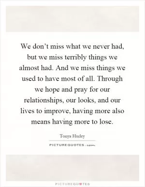 We don’t miss what we never had, but we miss terribly things we almost had. And we miss things we used to have most of all. Through we hope and pray for our relationships, our looks, and our lives to improve, having more also means having more to lose Picture Quote #1