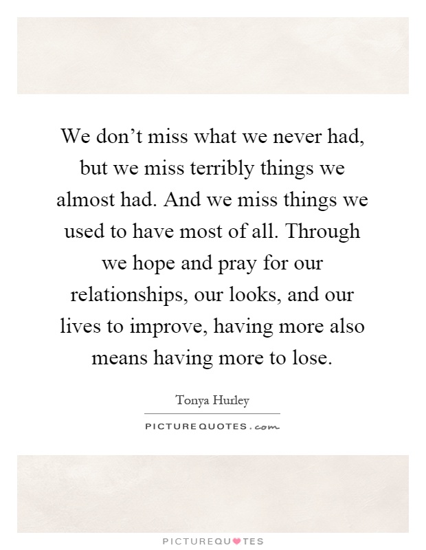 We don't miss what we never had, but we miss terribly things we almost had. And we miss things we used to have most of all. Through we hope and pray for our relationships, our looks, and our lives to improve, having more also means having more to lose Picture Quote #1