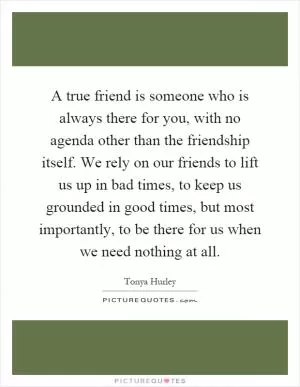 A true friend is someone who is always there for you, with no agenda other than the friendship itself. We rely on our friends to lift us up in bad times, to keep us grounded in good times, but most importantly, to be there for us when we need nothing at all Picture Quote #1