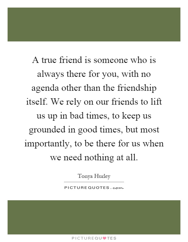 A true friend is someone who is always there for you, with no agenda other than the friendship itself. We rely on our friends to lift us up in bad times, to keep us grounded in good times, but most importantly, to be there for us when we need nothing at all Picture Quote #1