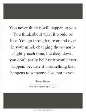 You never think it will happen to you. You think about what it would be like. You go through it over and over in your mind, changing the scenario slightly each time, but deep down, you don’t really believe it would ever happen, because it’s something that happens to someone else, not to you Picture Quote #1