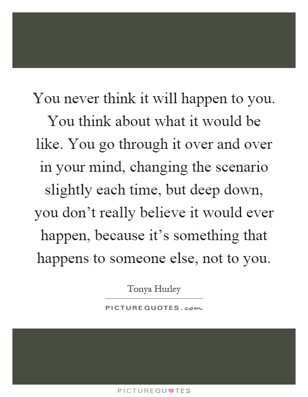 You never think it will happen to you. You think about what it would be like. You go through it over and over in your mind, changing the scenario slightly each time, but deep down, you don't really believe it would ever happen, because it's something that happens to someone else, not to you Picture Quote #1