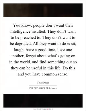 You know, people don’t want their intelligence insulted. They don’t want to be preached to. They don’t want to be degraded. All they want to do is sit, laugh, have a good time, love one another, forget about what’s going on in the world, and find something out so they can be useful in this life. Do this and you have common sense Picture Quote #1