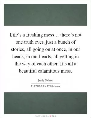 Life’s a freaking mess… there’s not one truth ever, just a bunch of stories, all going on at once, in our heads, in our hearts, all getting in the way of each other. It’s all a beautiful calamitous mess Picture Quote #1
