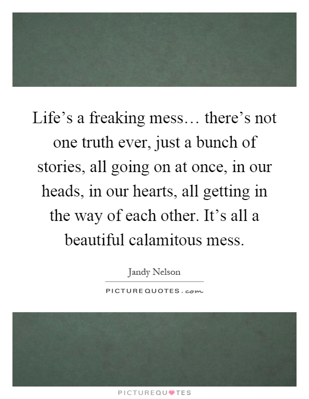 Life's a freaking mess… there's not one truth ever, just a bunch of stories, all going on at once, in our heads, in our hearts, all getting in the way of each other. It's all a beautiful calamitous mess Picture Quote #1