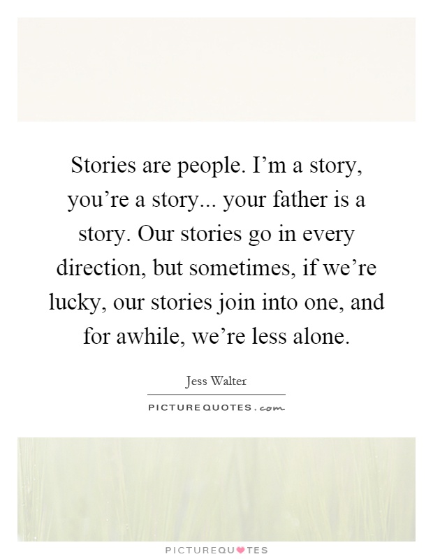 Stories are people. I'm a story, you're a story... your father is a story. Our stories go in every direction, but sometimes, if we're lucky, our stories join into one, and for awhile, we're less alone Picture Quote #1