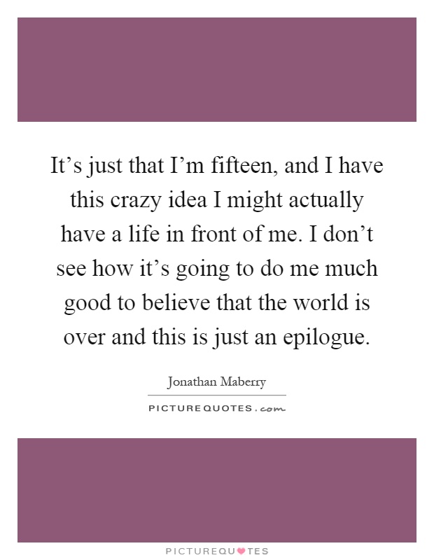 It's just that I'm fifteen, and I have this crazy idea I might actually have a life in front of me. I don't see how it's going to do me much good to believe that the world is over and this is just an epilogue Picture Quote #1