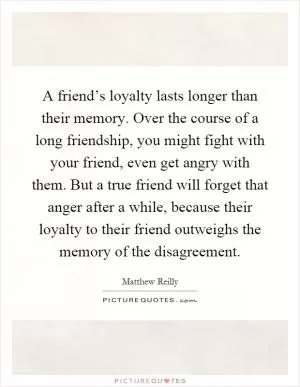 A friend’s loyalty lasts longer than their memory. Over the course of a long friendship, you might fight with your friend, even get angry with them. But a true friend will forget that anger after a while, because their loyalty to their friend outweighs the memory of the disagreement Picture Quote #1