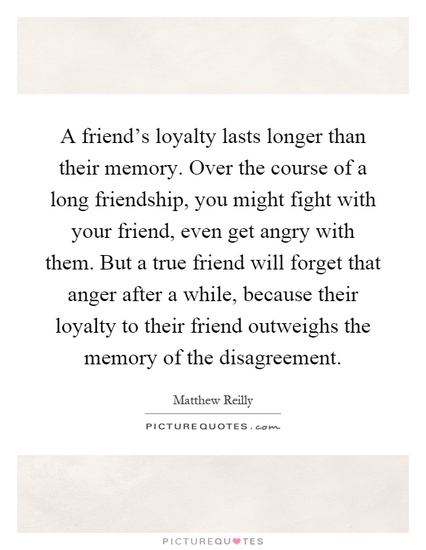 A friend's loyalty lasts longer than their memory. Over the course of a long friendship, you might fight with your friend, even get angry with them. But a true friend will forget that anger after a while, because their loyalty to their friend outweighs the memory of the disagreement Picture Quote #1