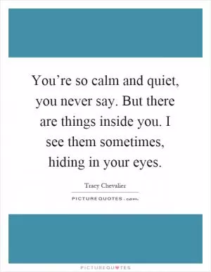 You’re so calm and quiet, you never say. But there are things inside you. I see them sometimes, hiding in your eyes Picture Quote #1