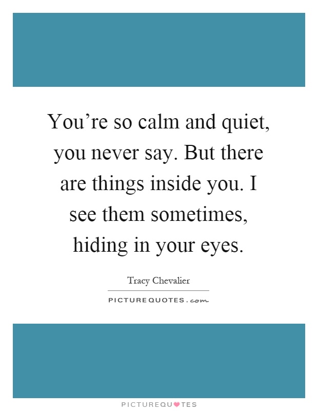 You're so calm and quiet, you never say. But there are things inside you. I see them sometimes, hiding in your eyes Picture Quote #1