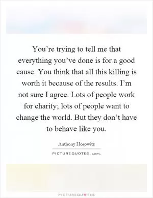 You’re trying to tell me that everything you’ve done is for a good cause. You think that all this killing is worth it because of the results. I’m not sure I agree. Lots of people work for charity; lots of people want to change the world. But they don’t have to behave like you Picture Quote #1