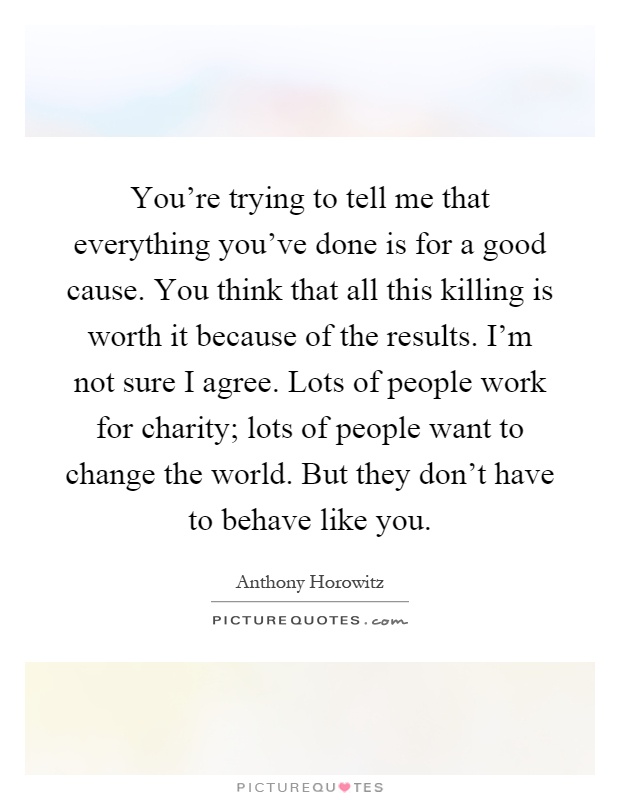 You're trying to tell me that everything you've done is for a good cause. You think that all this killing is worth it because of the results. I'm not sure I agree. Lots of people work for charity; lots of people want to change the world. But they don't have to behave like you Picture Quote #1