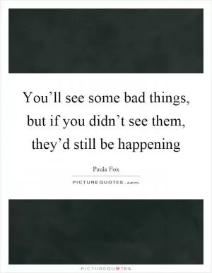 You’ll see some bad things, but if you didn’t see them, they’d still be happening Picture Quote #1