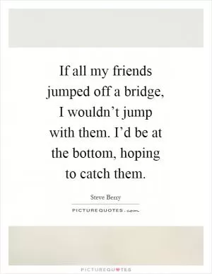 If all my friends jumped off a bridge, I wouldn’t jump with them. I’d be at the bottom, hoping to catch them Picture Quote #1