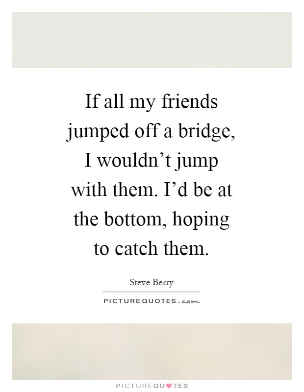 If all my friends jumped off a bridge, I wouldn't jump with them. I'd be at the bottom, hoping to catch them Picture Quote #1