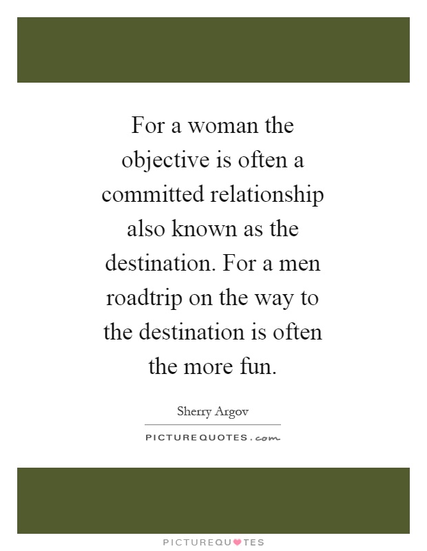 For a woman the objective is often a committed relationship also known as the destination. For a men roadtrip on the way to the destination is often the more fun Picture Quote #1