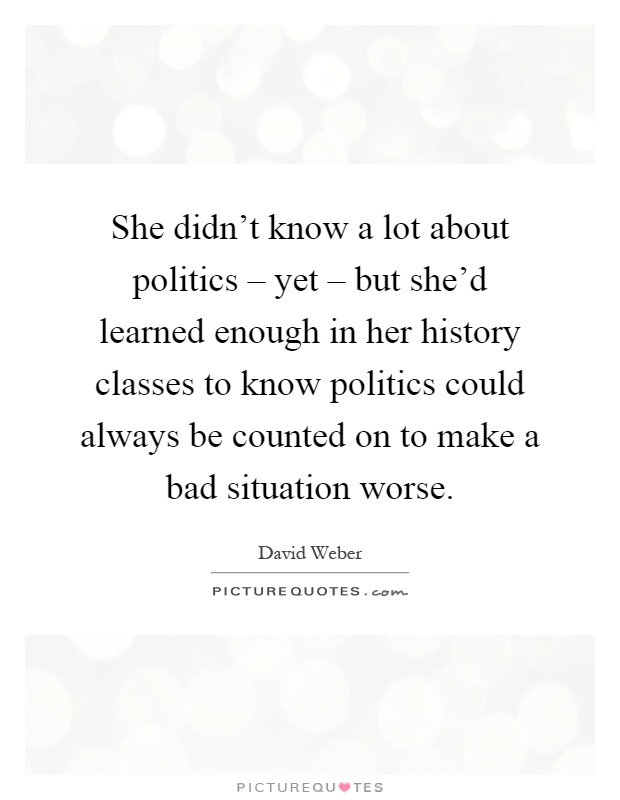 She didn't know a lot about politics – yet – but she'd learned enough in her history classes to know politics could always be counted on to make a bad situation worse Picture Quote #1