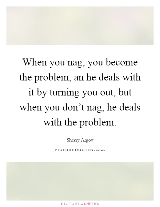 When you nag, you become the problem, an he deals with it by turning you out, but when you don't nag, he deals with the problem Picture Quote #1