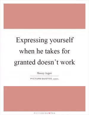 Expressing yourself when he takes for granted doesn’t work Picture Quote #1