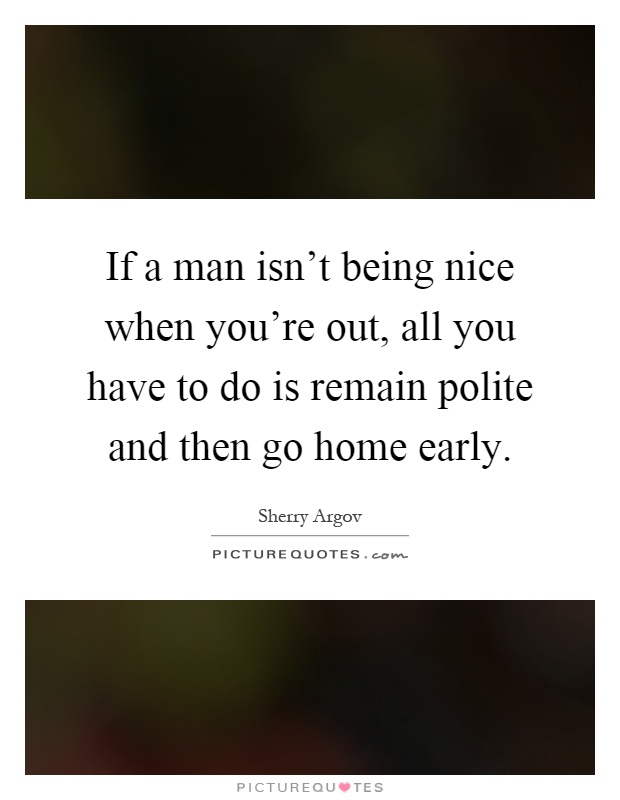 If a man isn't being nice when you're out, all you have to do is remain polite and then go home early Picture Quote #1