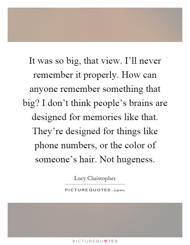 It was so big, that view. I'll never remember it properly. How can anyone remember something that big? I don't think people's brains are designed for memories like that. They're designed for things like phone numbers, or the color of someone's hair. Not hugeness Picture Quote #1