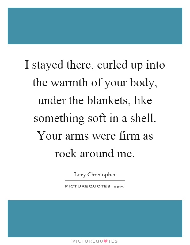 I stayed there, curled up into the warmth of your body, under the blankets, like something soft in a shell. Your arms were firm as rock around me Picture Quote #1