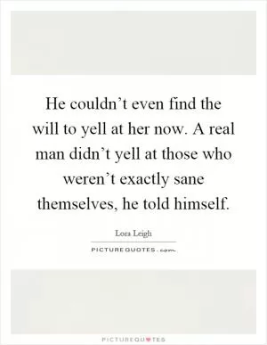 He couldn’t even find the will to yell at her now. A real man didn’t yell at those who weren’t exactly sane themselves, he told himself Picture Quote #1