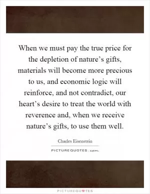 When we must pay the true price for the depletion of nature’s gifts, materials will become more precious to us, and economic logic will reinforce, and not contradict, our heart’s desire to treat the world with reverence and, when we receive nature’s gifts, to use them well Picture Quote #1