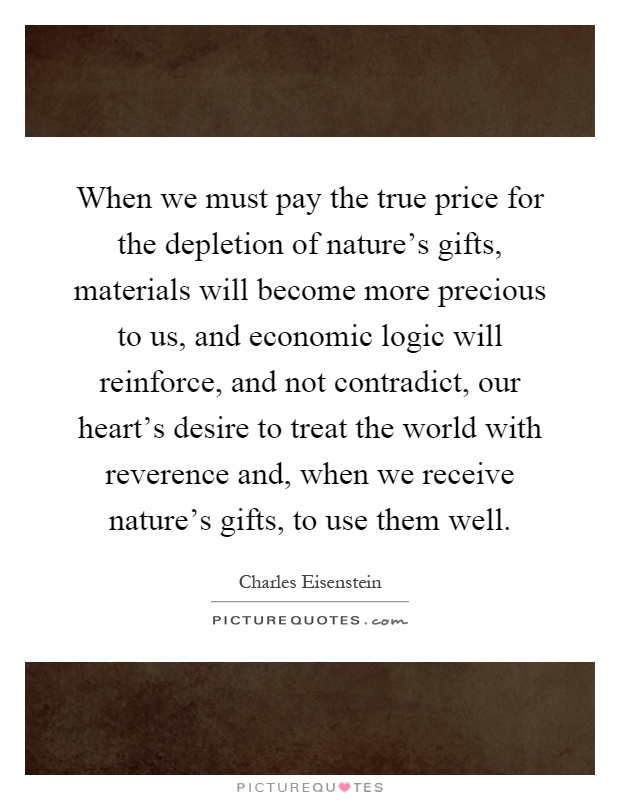 When we must pay the true price for the depletion of nature's gifts, materials will become more precious to us, and economic logic will reinforce, and not contradict, our heart's desire to treat the world with reverence and, when we receive nature's gifts, to use them well Picture Quote #1