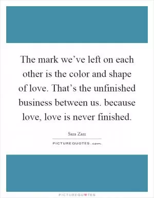 The mark we’ve left on each other is the color and shape of love. That’s the unfinished business between us. because love, love is never finished Picture Quote #1