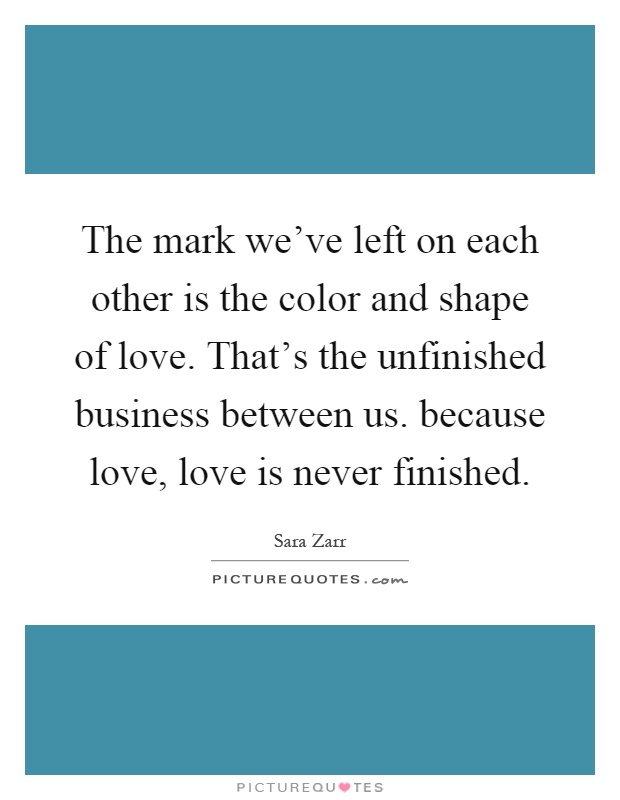 The mark we've left on each other is the color and shape of love. That's the unfinished business between us. because love, love is never finished Picture Quote #1