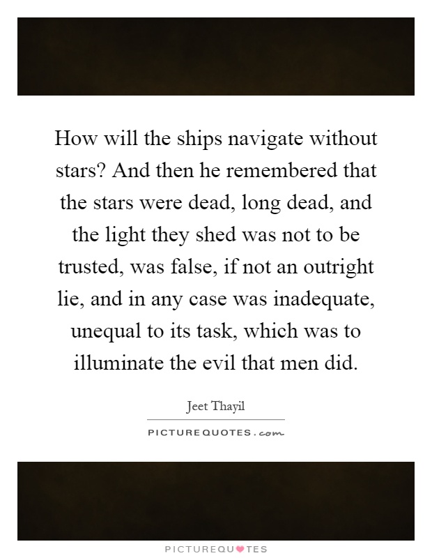 How will the ships navigate without stars? And then he remembered that the stars were dead, long dead, and the light they shed was not to be trusted, was false, if not an outright lie, and in any case was inadequate, unequal to its task, which was to illuminate the evil that men did Picture Quote #1