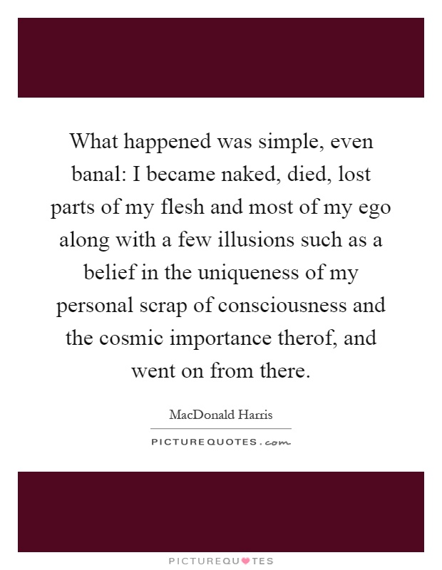 What happened was simple, even banal: I became naked, died, lost parts of my flesh and most of my ego along with a few illusions such as a belief in the uniqueness of my personal scrap of consciousness and the cosmic importance therof, and went on from there Picture Quote #1