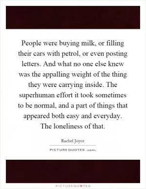 People were buying milk, or filling their cars with petrol, or even posting letters. And what no one else knew was the appalling weight of the thing they were carrying inside. The superhuman effort it took sometimes to be normal, and a part of things that appeared both easy and everyday. The loneliness of that Picture Quote #1