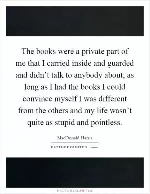 The books were a private part of me that I carried inside and guarded and didn’t talk to anybody about; as long as I had the books I could convince myself I was different from the others and my life wasn’t quite as stupid and pointless Picture Quote #1