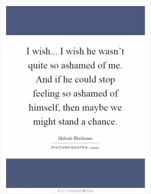 I wish... I wish he wasn’t quite so ashamed of me. And if he could stop feeling so ashamed of himself, then maybe we might stand a chance Picture Quote #1
