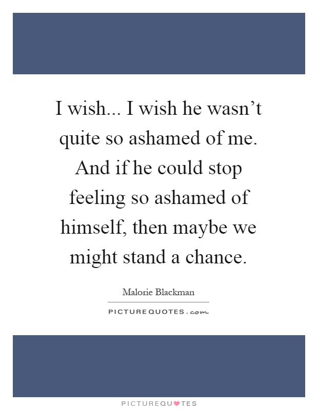 I wish... I wish he wasn't quite so ashamed of me. And if he could stop feeling so ashamed of himself, then maybe we might stand a chance Picture Quote #1
