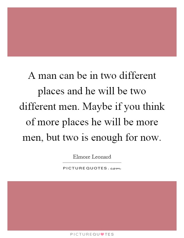 A man can be in two different places and he will be two different men. Maybe if you think of more places he will be more men, but two is enough for now Picture Quote #1
