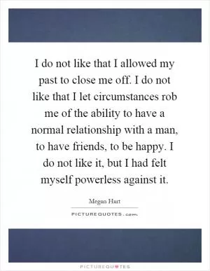 I do not like that I allowed my past to close me off. I do not like that I let circumstances rob me of the ability to have a normal relationship with a man, to have friends, to be happy. I do not like it, but I had felt myself powerless against it Picture Quote #1