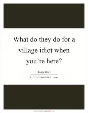 What do they do for a village idiot when you’re here? Picture Quote #1